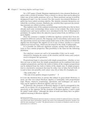 40   Chapter 2   Switching Algebra and Logic Gates

                      In a 1937 paper, Claude Shannon implemented a two-element Boolean al-
                  gebra with a circuit of switches.4 Now a switch is a device that can be placed in
                  either one of two stable positions: off or on. These positions can just as well be
                  designated 0 and 1 (or the reverse). For this reason, two-element Boolean al-
                  gebra has been called switching algebra. The identity elements themselves are
                  called the switching constants. Similarly, any variables that represent the switch-
                  ing constants are called switching variables.
                      This explains some of the common terminology used in this area, but we have
                  already used some terminology whose source is not evident. The terms logical
                  multiplication and logical addition were introduced in the first of Huntington’s
                  postulates. To explain where the adjective logical comes from, we will have to di-
                  gress slightly.
                      Over the centuries a number of different algebraic systems have been de-
                  veloped in different contexts. The language used in describing each system and
                  the operations carried out in that system made sense in the context in which the
                  algebra was developed. The algebra of sets is one of these; another is a system
                  called propositional logic, which was developed in the study of philosophy.
                      It is possible for different algebraic systems, arising from different con-
                  texts, to have similar properties. This possibility is the basis for the following
                  definition.
                       Two algebraic systems are said to be isomorphic if they can be made
                       identical by changing the names of the elements and the names and symbols
                       used to designate the operations.
                       Propositional logic is concerned with simple propositions—whether or not
                  they are true or false, how the simple propositions can be combined into more
                  complex propositions, and how the truth or falsity of the complex propositions
                  can be deduced from the truth or falsity of the simple ones. A simple proposi-
                  tion is a declarative statement that may be either true or false, but not both. It
                  is said to have two possible truth values: true (T) or false (F). Examples are
                       “The earth is flat.” F
                       “The sum of two positive integers is positive.”              T
                  It is not the intention here to pursue this subject in great detail. However, it
                  turns out that two-valued Boolean algebra is isomorphic with propositional
                  logic. Hence, whatever terminology, operations, and techniques are used in
                  logic can be applied to Boolean algebra, and vice versa.
                       To illustrate, the elements of Boolean algebra (1 and 0) correspond to the
                  truth (T) or falsity (F) of propositions; T and F could be labeled 1 and 0, re-
                  spectively, or the opposite. Or the elements of Boolean algebra, 1 and 0, could
                  be called “truth values,” although the ideas of truth and falsity have no philo-
                  sophical meaning in Boolean algebra.


                  4To implement a mathematical expression means to construct a model of a physical system, or the phys-

                  ical system itself, whose performance matches the result of the mathematical operation. Another verb
                  with the same meaning is “to realize.” The physical system, or its model, so obtained is said to be an im-
                  plementation or a realization.
 