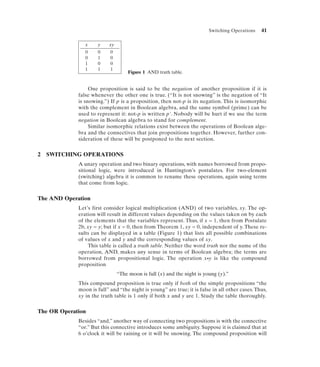 Switching Operations   41

                x    y     xy
                0    0     0
                0    1     0
                1    0     0
                1    1     1
                                     Figure 1 AND truth table.


                  One proposition is said to be the negation of another proposition if it is
             false whenever the other one is true. (“It is not snowing” is the negation of “It
             is snowing.”) If p is a proposition, then not-p is its negation. This is isomorphic
             with the complement in Boolean algebra, and the same symbol (prime) can be
             used to represent it: not-p is written p'. Nobody will be hurt if we use the term
             negation in Boolean algebra to stand for complement.
                  Similar isomorphic relations exist between the operations of Boolean alge-
             bra and the connectives that join propositions together. However, further con-
             sideration of these will be postponed to the next section.


2   SWITCHING OPERATIONS
             A unary operation and two binary operations, with names borrowed from propo-
             sitional logic, were introduced in Huntington’s postulates. For two-element
             (switching) algebra it is common to rename these operations, again using terms
             that come from logic.


The AND Operation
             Let’s first consider logical multiplication (AND) of two variables, xy. The op-
             eration will result in different values depending on the values taken on by each
             of the elements that the variables represent. Thus, if x = 1, then from Postulate
             2b, xy = y; but if x = 0, then from Theorem 1, xy = 0, independent of y. These re-
             sults can be displayed in a table (Figure 1) that lists all possible combinations
             of values of x and y and the corresponding values of xy.
                 This table is called a truth table. Neither the word truth nor the name of the
             operation, AND, makes any sense in terms of Boolean algebra; the terms are
             borrowed from propositional logic. The operation x•y is like the compound
             proposition
                                “The moon is full (x) and the night is young (y).”
             This compound proposition is true only if both of the simple propositions “the
             moon is full” and “the night is young” are true; it is false in all other cases. Thus,
             xy in the truth table is 1 only if both x and y are 1. Study the table thoroughly.

The OR Operation
             Besides “and,” another way of connecting two propositions is with the connective
             “or.” But this connective introduces some ambiguity. Suppose it is claimed that at
             6 o’clock it will be raining or it will be snowing. The compound proposition will
 
