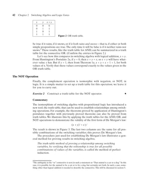 42   Chapter 2   Switching Algebra and Logic Gates


                      x       y   x+y
                      0       0     0
                      0       1     1
                      1       0     1
                      1       1     1
                                               Figure 2 OR truth table.


                  be true if it rains, if it snows, or if it both rains and snows—that is, if either or both
                  simple propositions are true. The only time it will be false is if it neither rains nor
                  snows.5 These results, like the truth table for AND, can be summarized in a truth
                  table for the connective OR. (Confirm the entries in Figure 2.)
                      Let’s see how this compares in switching algebra with logical addition, x + y.
                  From Huntington’s Postulate 2a, if y = 0, then x + y = x, so x + y will have what-
                  ever value x has. But if y = 1, then from Theorem 1a, x + y = x + 1 = 1, for both
                  values of x. Verify that these values correspond exactly to the values given in the
                  OR truth table.


The NOT Operation
                  Finally, the complement operation is isomorphic with negation, or NOT, in
                  logic. It is a simple matter to set up a truth table for this operation; we leave it
                  for you to carry out.

                  Exercise 2       Construct a truth table for the NOT operator.                                             N


                  Commentary
                  The isomorphism of switching algebra with propositional logic has introduced a
                  new tool, the truth table, that can be used to establish relationships among switch-
                  ing operations. For example, the theorems proved by application of Huntington’s
                  postulates together with previously proved theorems can also be proved from
                  truth tables. We illustrate this by applying the truth tables for the AND, OR, and
                  NOT operations to demonstrate the validity of the first form of De Morgan’s law:
                                                               (x + y)' = x'y'
                  The result is shown in Figure 3. The last two columns are the same for all pos-
                  sible combinations of the switching variables; this proves De Morgan’s law.
                      The procedure just used for establishing De Morgan’s law illustrates a gen-
                  eral method for proving results in switching algebra.
                          The truth-table method of proving a relationship among switching
                          variables, by verifying that the reltionship is true for all possible
                          combinations of values of the variables, is called the method of perfect
                          induction.


                  5The ambiguity in the “or” connective is seen in such a statement as “That animal is a cat or a dog.” In this

                  case, it is possible for the animal to be a cat or to be a dog, but certainly not both. In such a case, some-
                  thing other than logical addition is needed to describe the connective. This will be discussed in section 5.
 
