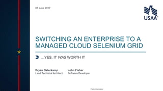 Public Information
…YES, IT WAS WORTH IT
SWITCHING AN ENTERPRISE TO A
MANAGED CLOUD SELENIUM GRID
Lead Technical Architect Software Developer
Bryan Osterkamp John Fisher
07 June 2017
 