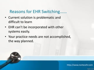 • Current solution is problematic and
difficult to learn
• EHR can’t be incorporated with other
systems easily.
• Your practice needs are not accomplished,
the way planned.
Reasons for EHR Switching…...
http://www.nortecehr.com
