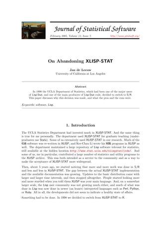 JSS Journal of Statistical Software
February 2005, Volume 13, Issue 7. http://www.jstatsoft.org/
On Abandoning XLISP-STAT
Jan de Leeuw
University of California at Los Angeles
Abstract
In 1998 the UCLA Department of Statistics, which had been one of the major users
of Lisp-Stat, and one of the main producers of Lisp-Stat code, decided to switch to S/R.
This paper discusses why this decision was made, and what the pros and the cons were.
Keywords: software, Lisp.
1. Introduction
The UCLA Statistics Department had invested much in XLISP-STAT. And the same thing
is true for me personally. The department used XLISP-STAT for graduate teaching (under-
graduates use Stata). Some of us extensively used XLISP-STAT in our research. Much of the
Giﬁ software was re-written in XLISP, and Ker-Chau Li wrote his SIR programs in XLISP as
well. The department maintained a large repository of Lisp software relevant for statistics,
still available at the hidden location http://www.stat.ucla.edu/xlispstat/code/. And
some of us, me in particular, contributed a large number of statistics and utility programs to
the XLISP archive. This was both intended as a service to the community and as a way to
make the acceptance of XLISP-STAT more widespread.
Then, about 5 years ago, we started noticing that more and more work was done in S/R
and less and less in XLISP-STAT. The gap between the actual XLISP-STAT implementation
and the available documentation was growing. Updates to the basic distribution came with
larger and larger time intervals, and then stopped alltogether. People started looking more
and more startled when you told them XLISP was your main language. And, on a somewhat
larger scale, the Lisp user community was not growing much either, and much of what was
done in Lisp was now done in newer (an leaner) interpreted languages such as Perl, Python,
or Ruby. All in all, the developments did not seem to indicate a healthy state of aﬀairs.
Something had to be done. In 1998 we decided to switch from XLISP-STAT to R.
 