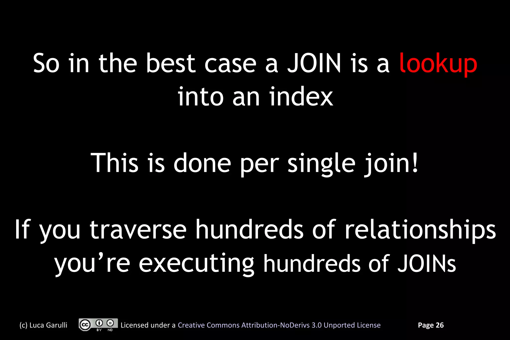 So in the best case a JOIN is a lookup
                into an index

                   This is done per single join!

If you traverse hundreds of relationships
    you’re executing hundreds of JOINs

(c) Luca Garulli     Licensed under a Creative Commons Attribution-NoDerivs 3.0 Unported License   Page 26
 