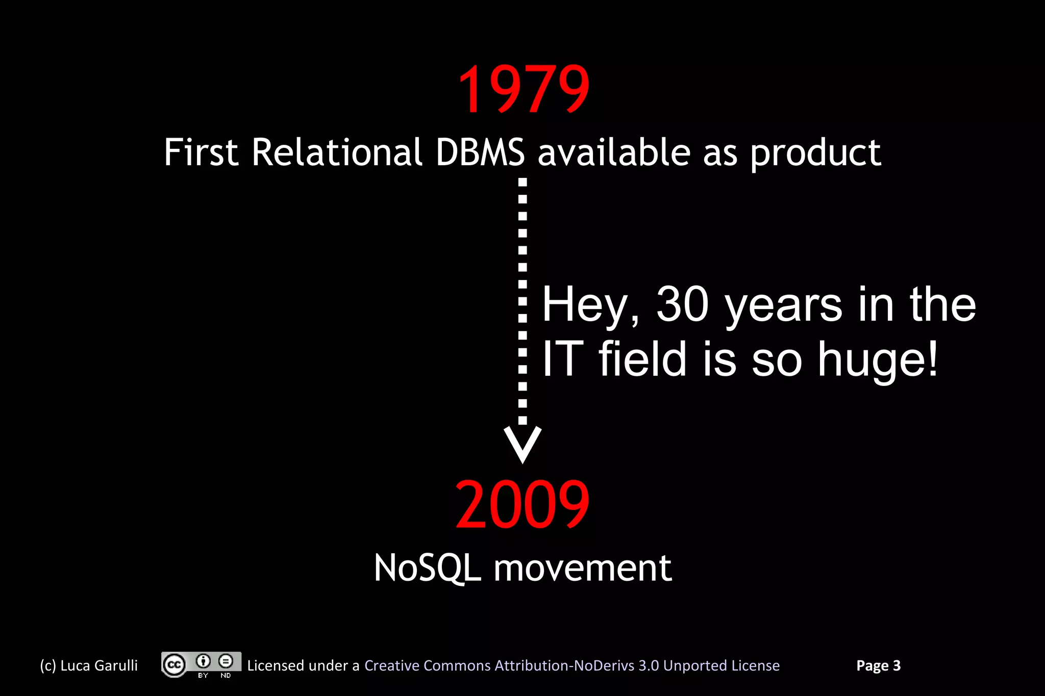 1979
                   First Relational DBMS available as product



                                                                Hey, 30 years in the
                                                                IT field is so huge!


                                                    2009
                                        NoSQL movement

(c) Luca Garulli       Licensed under a Creative Commons Attribution-NoDerivs 3.0 Unported License   Page 3
 