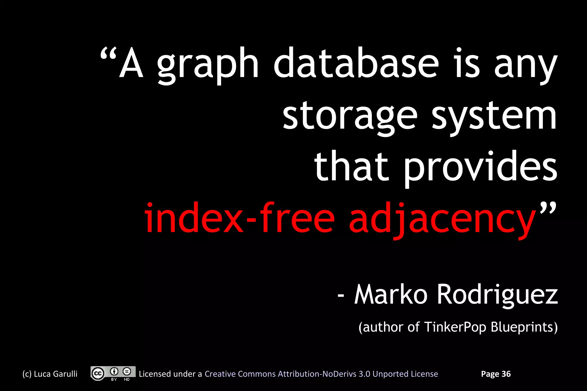 “A graph database is any
                            storage system
                              that provides
                     index-free adjacency”
                                                                      - Marko Rodriguez
                                                                           (author of TinkerPop Blueprints)


(c) Luca Garulli     Licensed under a Creative Commons Attribution-NoDerivs 3.0 Unported License   Page 36
 