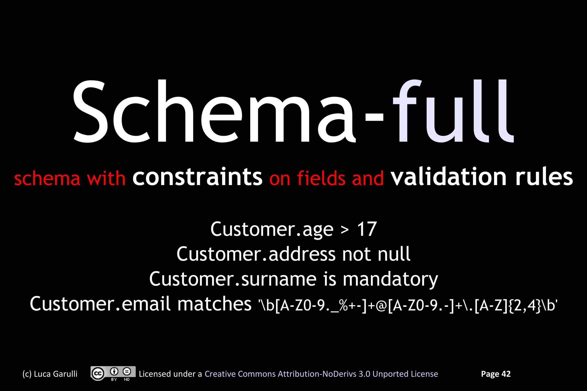 Schema-full
schema with        constraints on fields and validation rules

                    Customer.age > 17
                 Customer.address not null
             Customer.surname is mandatory
  Customer.email matches 'b[A-Z0-9._%+-]+@[A-Z0-9.-]+.[A-Z]{2,4}b'


(c) Luca Garulli   Licensed under a Creative Commons Attribution-NoDerivs 3.0 Unported License   Page 42
 