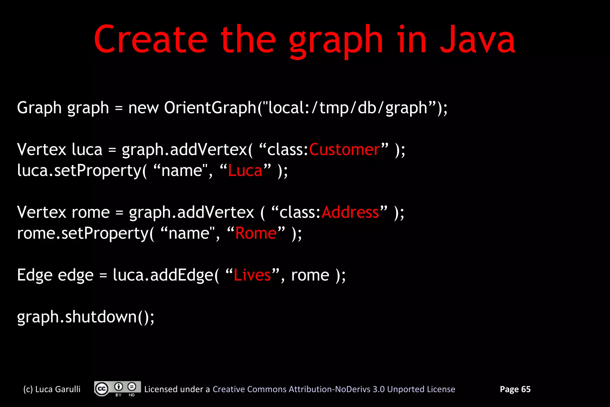 Create the graph in Java
Graph graph = new OrientGraph("local:/tmp/db/graph”);

Vertex luca = graph.addVertex( “class:Customer” );
luca.setProperty( “name", “Luca” );

Vertex rome = graph.addVertex ( “class:Address” );
rome.setProperty( “name", “Rome” );

Edge edge = luca.addEdge( “Lives”, rome );

graph.shutdown();



(c) Luca Garulli     Licensed under a Creative Commons Attribution-NoDerivs 3.0 Unported License   Page 65
 