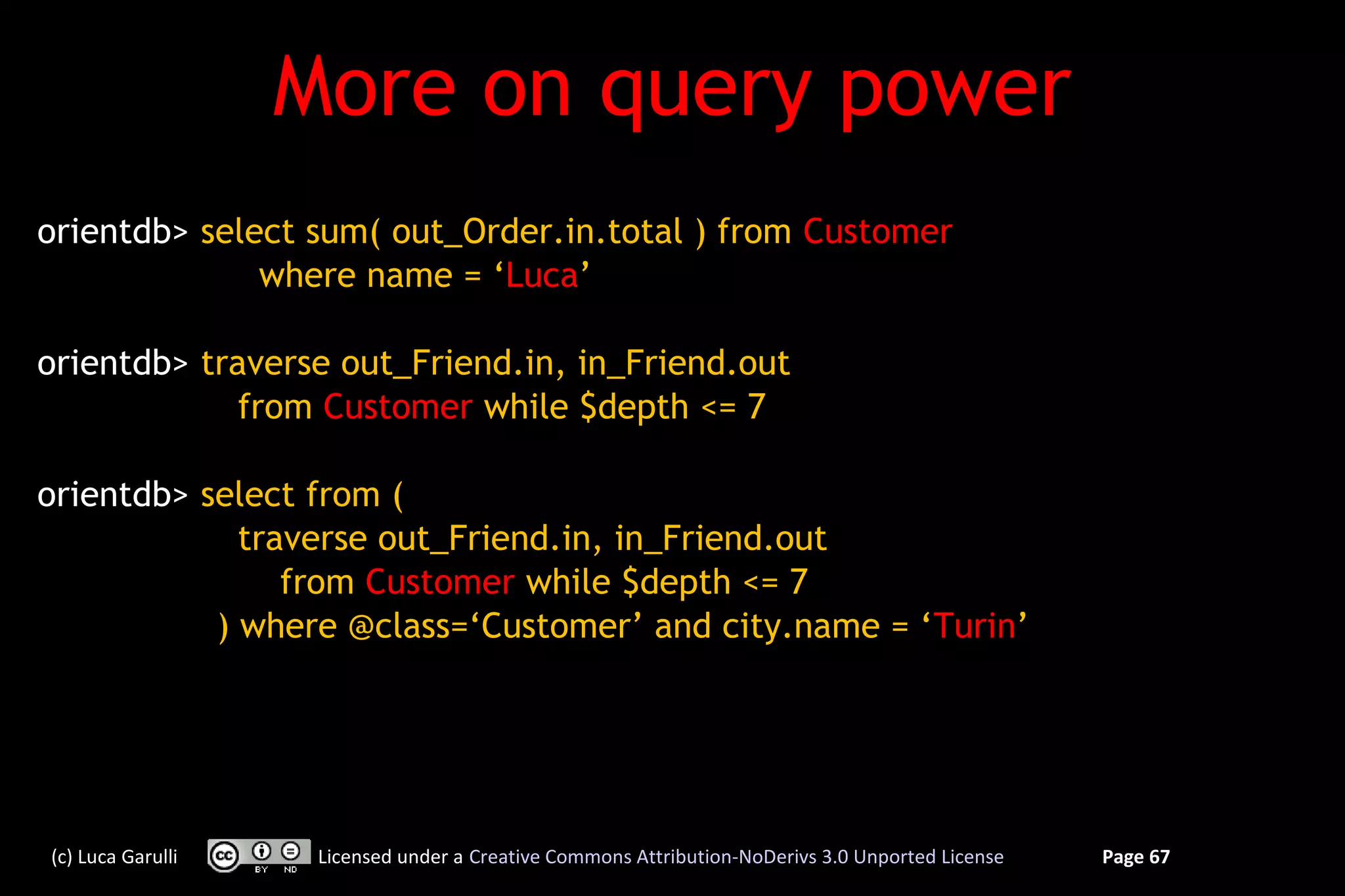 More on query power
orientdb> select sum( out_Order.in.total ) from Customer
              where name = ‘Luca’

orientdb> traverse out_Friend.in, in_Friend.out
             from Customer while $depth <= 7

orientdb> select from (
             traverse out_Friend.in, in_Friend.out
                from Customer while $depth <= 7
           ) where @class=‘Customer’ and city.name = ‘Turin’




(c) Luca Garulli    Licensed under a Creative Commons Attribution-NoDerivs 3.0 Unported License   Page 67
 