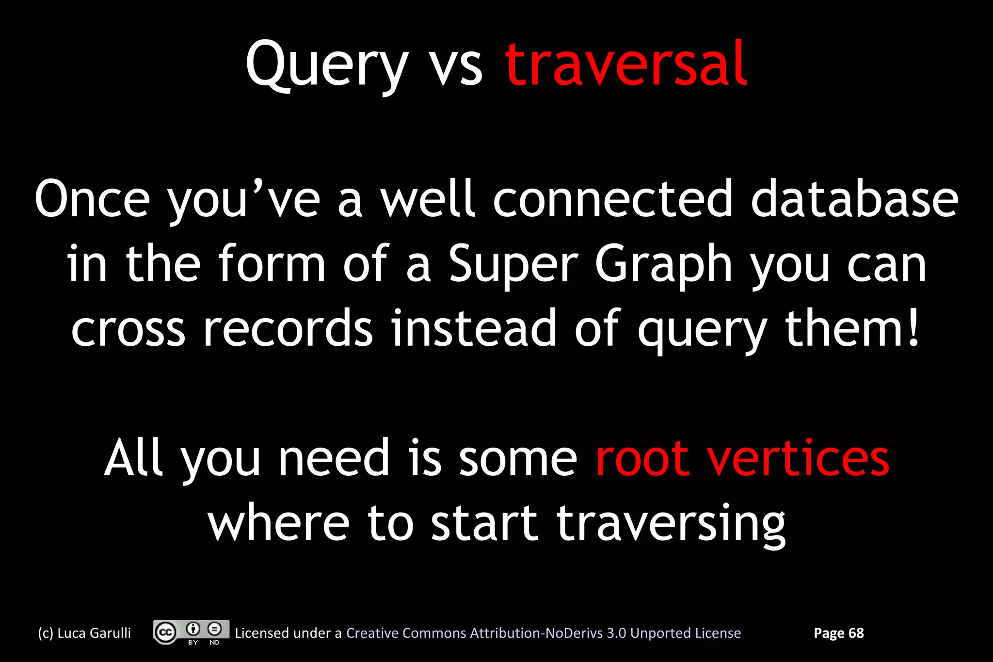 Query vs traversal

Once you’ve a well connected database
 in the form of a Super Graph you can
 cross records instead of query them!

           All you need is some root vertices
                where to start traversing
(c) Luca Garulli   Licensed under a Creative Commons Attribution-NoDerivs 3.0 Unported License   Page 68
 