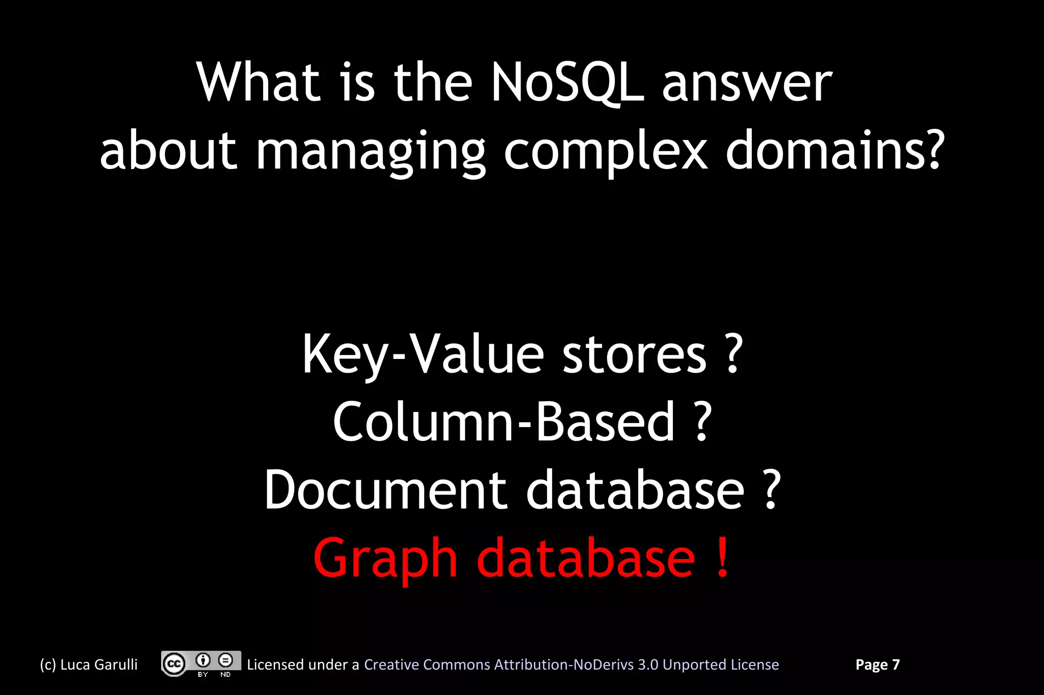 What is the NoSQL answer
         about managing complex domains?


                      Key-Value stores ?
                        Column-Based ?
                     Document database ?
                       Graph database !
(c) Luca Garulli   Licensed under a Creative Commons Attribution-NoDerivs 3.0 Unported License   Page 7
 