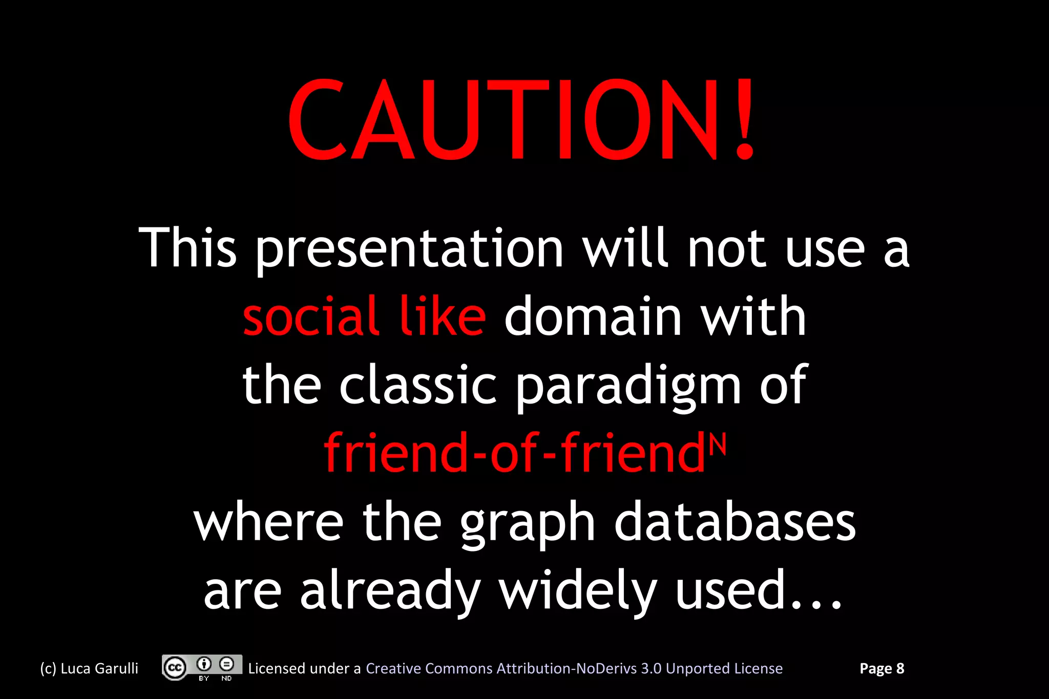 CAUTION!
               This presentation will not use a
                   social like domain with
                   the classic paradigm of
                       friend-of-friendN
                 where the graph databases
                 are already widely used...
(c) Luca Garulli   Licensed under a Creative Commons Attribution-NoDerivs 3.0 Unported License   Page 8
 