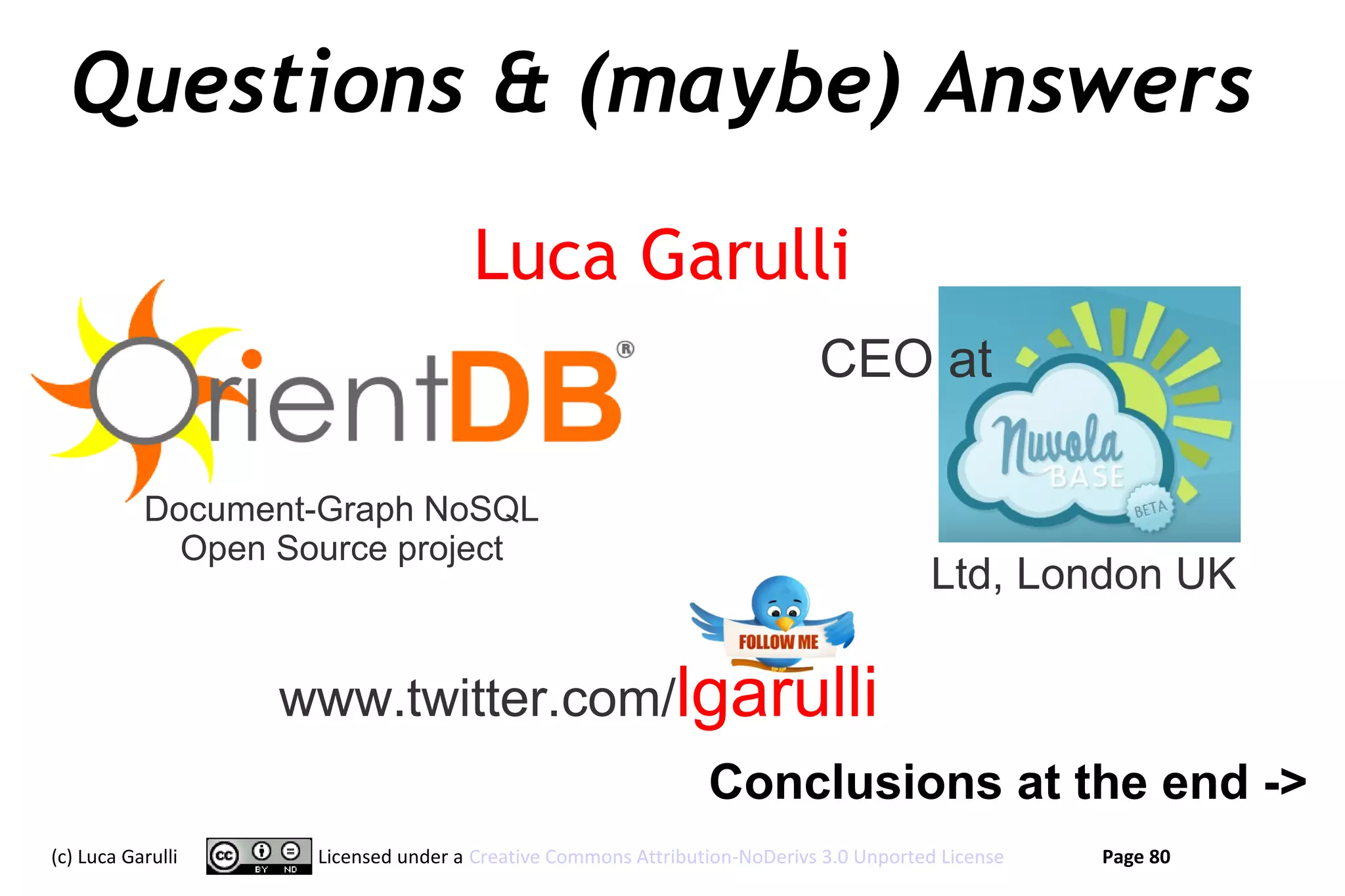 Questions & (maybe) Answers
                                    Luca Garulli
                                                                          CEO at

           Document-Graph NoSQL
             Open Source project
                                                                                      Ltd, London UK

                   www.twitter.com/lgarulli
                                                              Conclusions at the end ->
(c) Luca Garulli    Licensed under a Creative Commons Attribution-NoDerivs 3.0 Unported License   Page 80
 