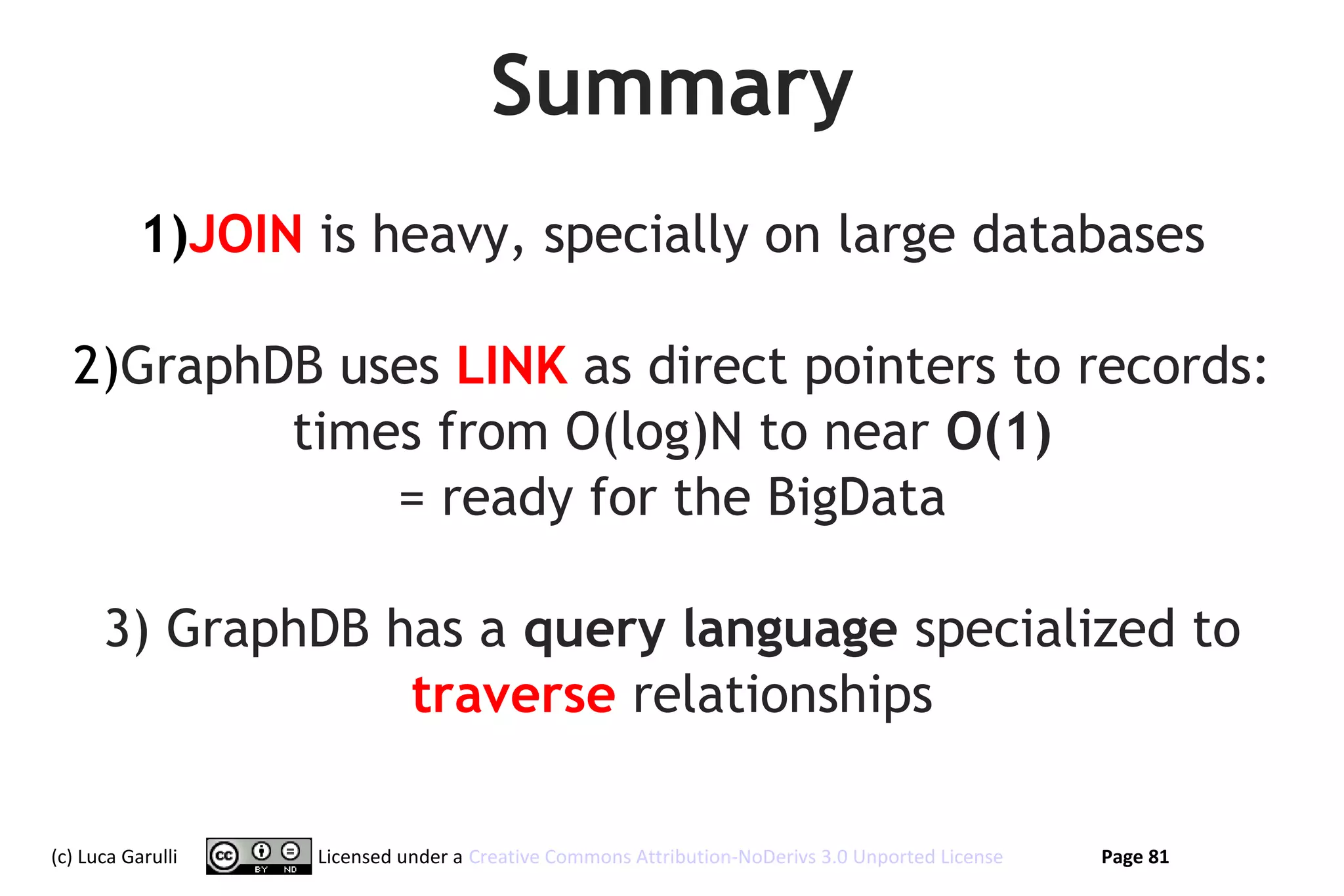 Summary
           1)JOIN is heavy, specially on large databases

  2)GraphDB uses LINK as direct pointers to records:
          times from O(log)N to near O(1)
              = ready for the BigData

      3) GraphDB has a query language specialized to
                  traverse relationships

(c) Luca Garulli   Licensed under a Creative Commons Attribution-NoDerivs 3.0 Unported License   Page 81
 