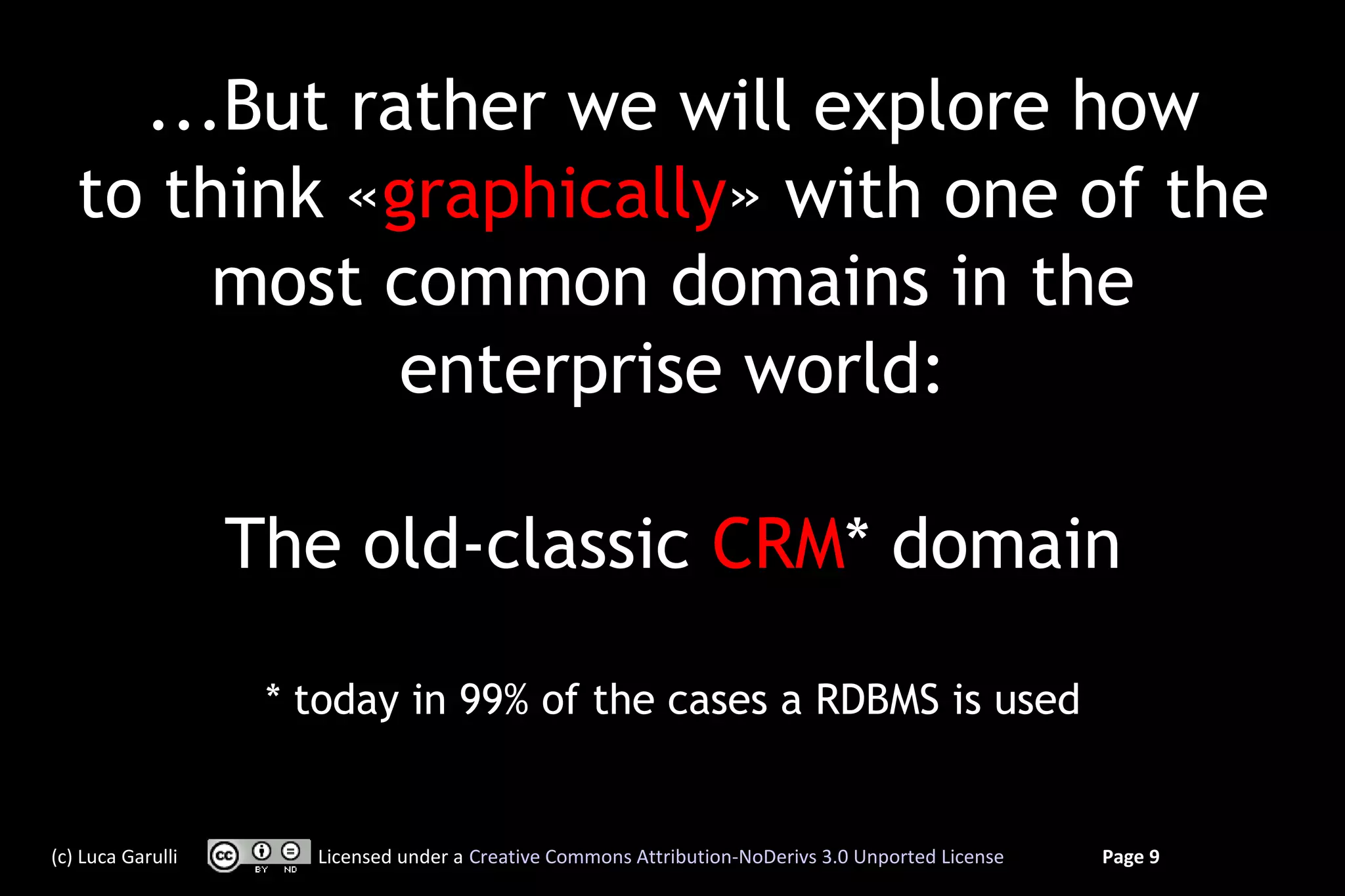 ...But rather we will explore how
   to think «graphically» with one of the
        most common domains in the
              enterprise world:

                   The old-classic CRM* domain

                    * today in 99% of the cases a RDBMS is used


(c) Luca Garulli      Licensed under a Creative Commons Attribution-NoDerivs 3.0 Unported License   Page 9
 