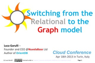 Switching from the
                          Relational to the
                            Graph model
Luca Garulli –
Founder and CEO @NuvolaBase Ltd
Author of OrientDB                                               Cloud Conference
                                                                      Apr 18th 2013 in Turin, Italy
(c) Luca Garulli   Licensed under a Creative Commons Attribution-NoDerivs 3.0 Unported License     Page 1
                                                                                                 www.orientechnologies.com
 