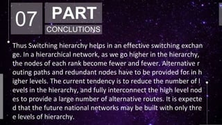 07 PART
CONCLUTIONS
Thus Switching hierarchy helps in an effective switching exchan
ge. In a hierarchical network, as we go higher in the hierarchy,
the nodes of each rank become fewer and fewer. Alternative r
outing paths and redundant nodes have to be provided for in h
igher levels. The current tendency is to reduce the number of l
evels in the hierarchy, and fully interconnect the high level nod
es to provide a large number of alternative routes. It is expecte
d that the future national networks may be built with only thre
e levels of hierarchy.
 