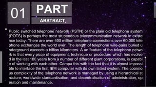 01 PART
ABSTRACT
Public switched telephone network (PSTN) or the plain old telephone system
(POTS) is perhaps the most stupendous telecommunication network in existe
nce today. There are over 400 million telephone connections over 60,000 tele
phone exchanges the world over. The length of telephone wire-pairs buried u
nderground exceeds a billion kilometers. A un feature of the telephone netwo
rk is that every picce of equipment, technique or procedure which has evolve
d in the last 100 years from a number of different giant corporations, is capabl
e of working with each other. Compa this with the fact that it is almost impossi
ble to interface the first IBM computer with its own latest system. The coormo
us complexity of the telephone network is managed by using a hierarchical st
ructure, worldwide standardisation, and decentralisation of administration, op
eration and maintenance.
 