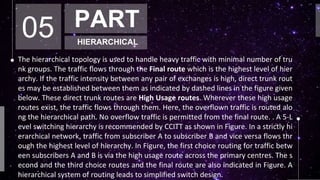 05 PART
HIERARCHICAL
The hierarchical topology is used to handle heavy traffic with minimal number of tru
nk groups. The traffic flows through the Final route which is the highest level of hier
archy. If the traffic intensity between any pair of exchanges is high, direct trunk rout
es may be established between them as indicated by dashed lines in the figure given
below. These direct trunk routes are High Usage routes. Wherever these high usage
routes exist, the traffic flows through them. Here, the overflown traffic is routed alo
ng the hierarchical path. No overflow traffic is permitted from the final route. . A 5-L
evel switching hierarchy is recommended by CCITT as shown in Figure. In a strictly hi
erarchical network, traffic from subscriber A to subscriber B and vice versa flows thr
ough the highest level of hierarchy. In Figure, the first choice routing for traffic betw
een subscribers A and B is via the high usage route across the primary centres. The s
econd and the third choice routes and the final route are also indicated in Figure. A
hierarchical system of routing leads to simplified switch design.
 