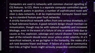 Computers are used in networks with common channel signalling (C
CS) features. la CCS, there is a separate computer-controlled signalli
ng network. puters in position, a number of sophisticated route sele
ction is data networks. A an be implemented. Computer based routi
ng is a standard feature poor Fault networks.
A strictly hierarchical network suffers from one serious drawback, is i
ts fault tolerance feature. A good network design should maintain co
mmunication, though may be with reduced capability and increased
blockage, even in the event of a failure of one or several links due to
causes as fire, explosion, sabotage and natural disaster.Total breakd
own of the network should never occur unless under calamity. In a h
ierarchical network, as we go higher in the hierarchy, the nodes of e
ach rank become fewer and fewer. A failure of a node or communica
tion links at higher levels might seriously jeopardise communications
.
 
