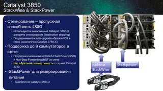 • Стекирование – пропускная
способность 480G
• Используется аналогичный Catalyst 3750-X
алгоритм стекирования (destination stripping)
• Поддерживается auto-upgrade образов IOS в
стеке (аналогично Catalyst 3750-X)
• Поддержка до 9 коммутаторов в
стеке
• Поддержка механизмов Stateful Switchover (SSO)
и Non-Stop Forwarding (NSF) в стеке
• Нет обратной совместимости с серией Catalyst
3750
• StackPower для резервирования
питания
• Аналогично Catalyst 3750-X
Catalyst 3850
StackWise & StackPower
Кабели
StackWise
Stackpower
 