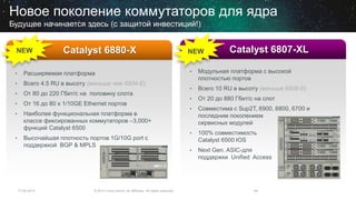 17.06.2014 © 2013 Cisco and/or its affiliates. All rights reserved. 49
Новое поколение коммутаторов для ядра
Будущее начинается здесь (с защитой инвестиций!)
• Расширяемая платформа
• Всего 4.5 RU в высоту (меньше чем 6504-E)
• От 80 до 220 Гбит/с на половину слота
• От 16 до 80 x 1/10GE Ethernet портов
• Наиболее функциональная платформа в
классе фиксированных коммутаторов –3,000+
функций Catalyst 6500
• Высочайшая плотность портов 1G/10G port с
поддержкой BGP & MPLS
Catalyst 6880-XNEW
• Модульная платформа с высокой
плотностью портов
• Всего 10 RU в высоту (меньше 6506-E)
• От 20 до 880 Гбит/с на слот
• Совместима с Sup2T, 6900, 6800, 6700 и
последним поколением
сервисных модулей
• 100% совместимость
Catalyst 6500 IOS
• Next Gen. ASIC-для
поддержки Unified Access
Catalyst 6807-XLNEW
 