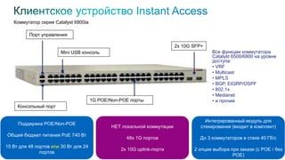 Коммутатор серии Catalyst 6800ia
61
Поддержка POE/Non-POE
Общий бюджет питания PoE 740 Вт
15 Вт для 48 портов или 30 Вт для 24
портов
2x 10G SFP+
Консольный порт
Mini USB консоль
Порт управления
1G POE/Non-POE порты
НЕТ локальной коммутации
48x 1G портов
2x 10G uplink-порта
Интегрированный модуль для
стекирования (входит в комплект)
До 3 коммутаторов в стеке 40 Гб/с
2 опции выбора при заказе (с POE / без
POE)
Все функции коммутатора
Catalyst 6500/6800 на уровне
доступа:
• VRF
• Multicast
• MPLS
• BGP, EIGRP/OSPF
• 802.1x
• Medianet
• и прочие
 