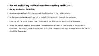 • Packet switching method uses two routing methods:1.
• Datagram Packet Switching
• Datagram packet switching is normally implemented in the network layer.
• In datagram network, each packet is routed independently through the network.
• Each packet carries a header that contains the full information about the destination.
• When the switch receives the packet, the destination address in the header of the packet is
examined; the routing table is consulted to find the corresponding port through which the packet
should be forwarded.
 