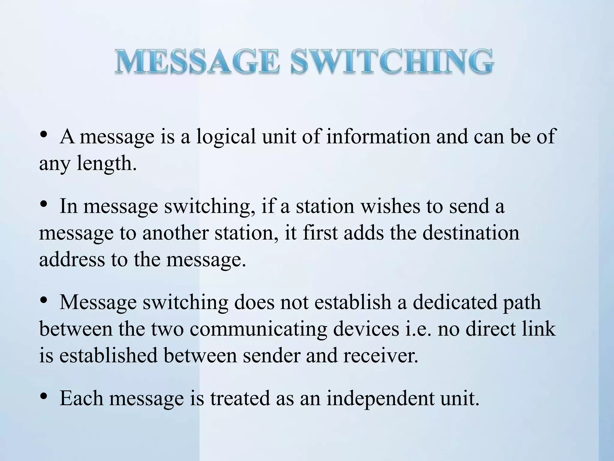 • A message is a logical unit of information and can be of any length. • In message switching, if a station wishes to send a message to another station, it first adds the destination address to the message. • Message switching does not establish a dedicated path between the two communicating devices i.e. no direct link is established between sender and receiver. • Each message is treated as an independent unit. 