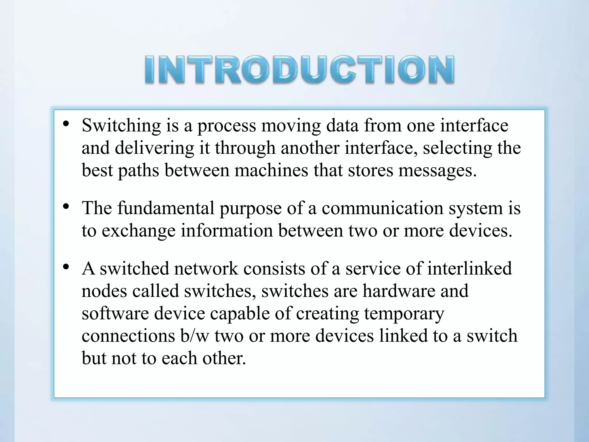 • Switching is a process moving data from one interface and delivering it through another interface, selecting the best paths between machines that stores messages. • The fundamental purpose of a communication system is to exchange information between two or more devices. • A switched network consists of a service of interlinked nodes called switches, switches are hardware and software device capable of creating temporary connections b/w two or more devices linked to a switch but not to each other. 