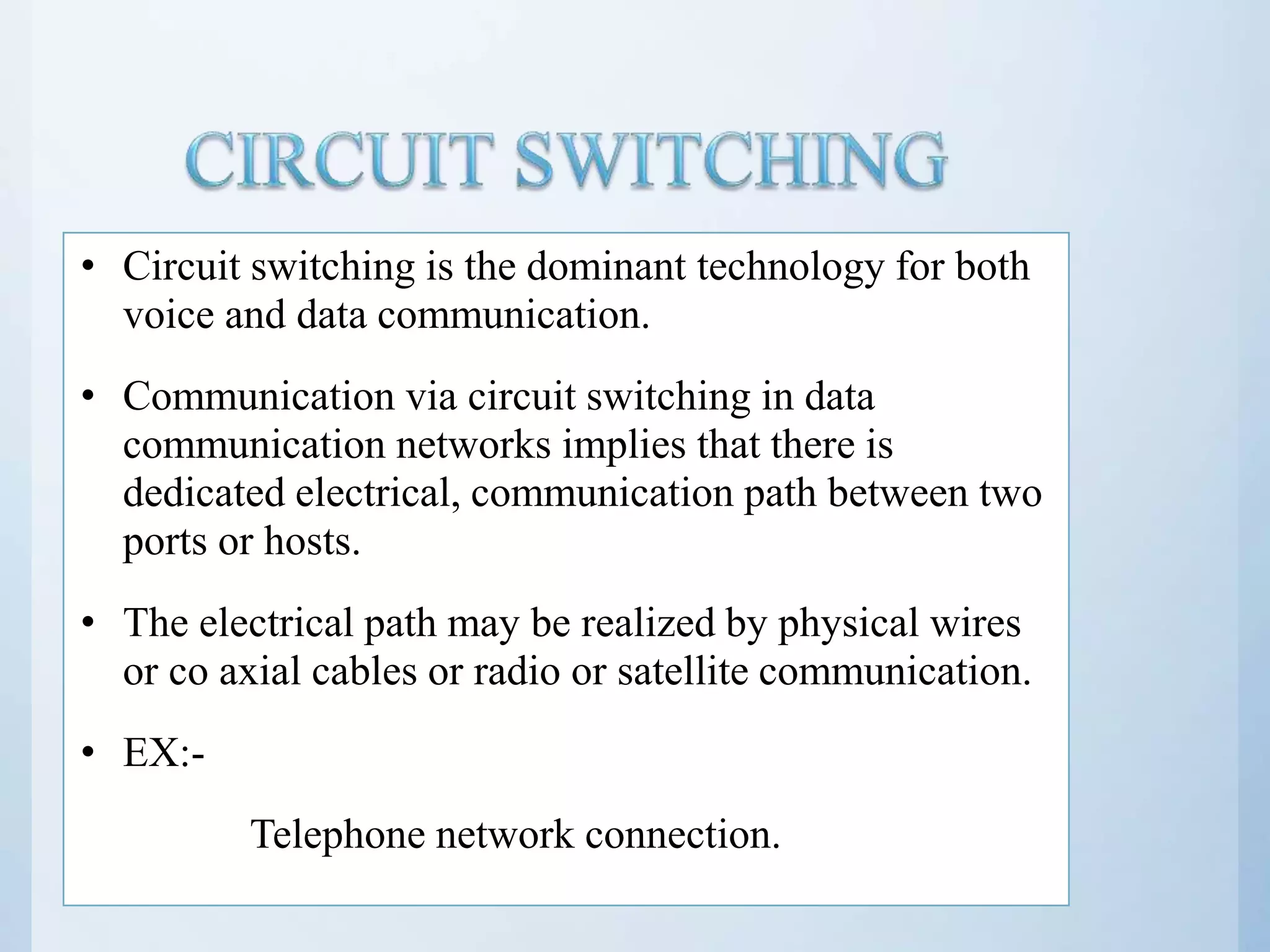 • Circuit switching is the dominant technology for both voice and data communication. • Communication via circuit switching in data communication networks implies that there is dedicated electrical, communication path between two ports or hosts. • The electrical path may be realized by physical wires or co axial cables or radio or satellite communication. • EX:- Telephone network connection. 