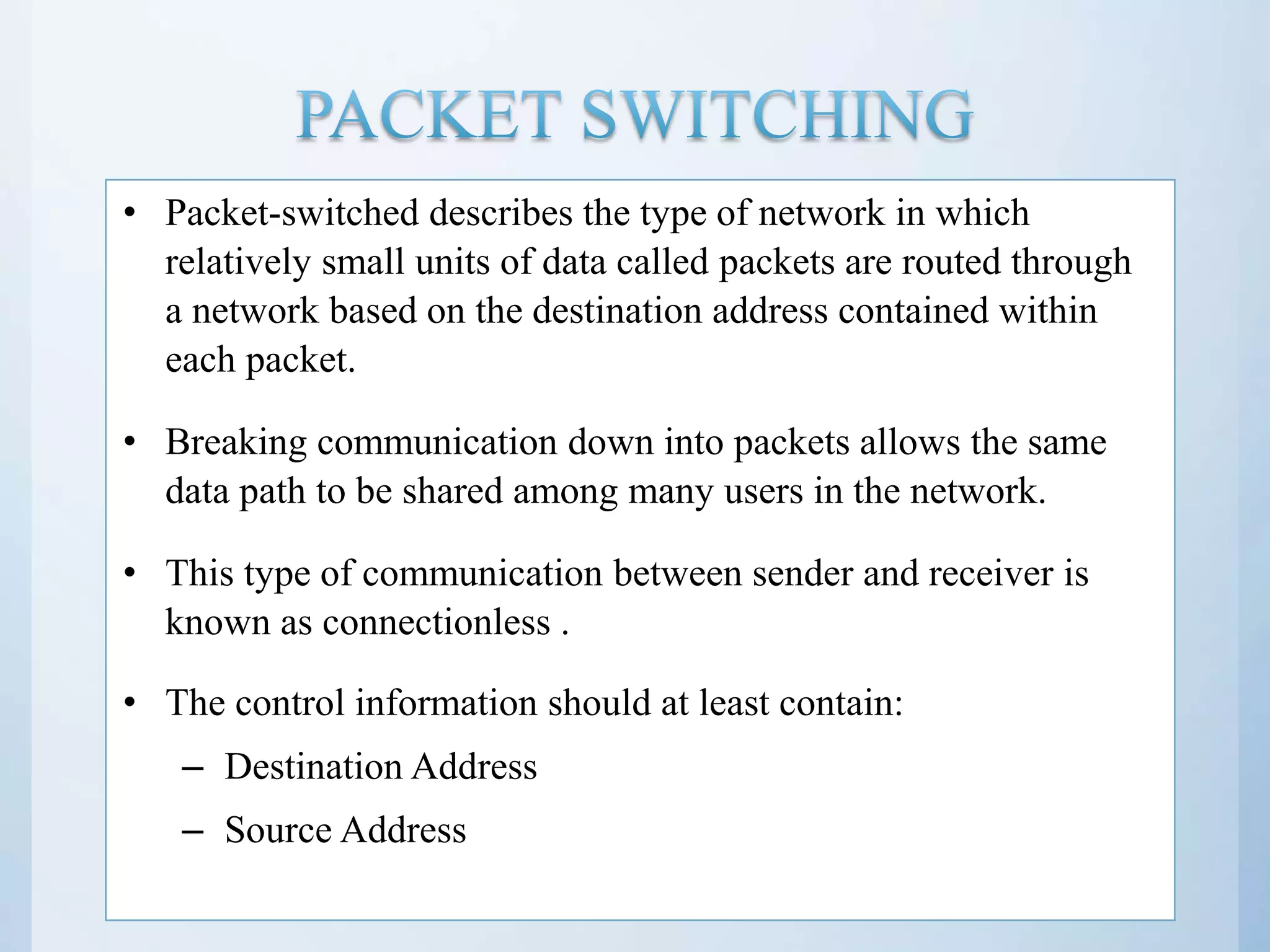 • Packet-switched describes the type of network in which relatively small units of data called packets are routed through a network based on the destination address contained within each packet. • Breaking communication down into packets allows the same data path to be shared among many users in the network. • This type of communication between sender and receiver is known as connectionless . • The control information should at least contain: – Destination Address – Source Address 