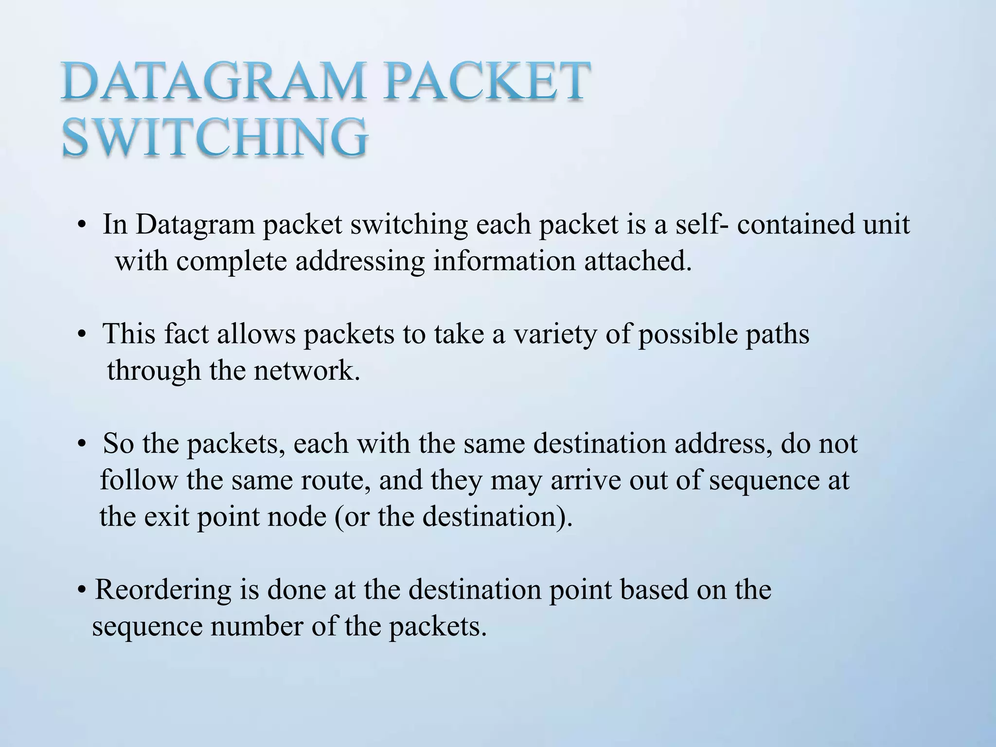• In Datagram packet switching each packet is a self- contained unit with complete addressing information attached. • This fact allows packets to take a variety of possible paths through the network. • So the packets, each with the same destination address, do not follow the same route, and they may arrive out of sequence at the exit point node (or the destination). • Reordering is done at the destination point based on the sequence number of the packets. 