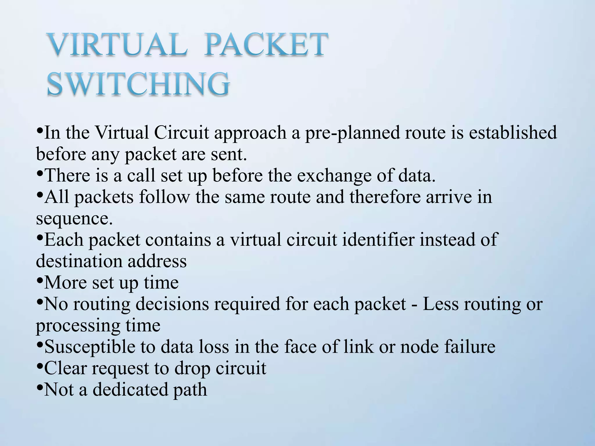 •In the Virtual Circuit approach a pre-planned route is established before any packet are sent. •There is a call set up before the exchange of data. •All packets follow the same route and therefore arrive in sequence. •Each packet contains a virtual circuit identifier instead of destination address •More set up time •No routing decisions required for each packet - Less routing or processing time •Susceptible to data loss in the face of link or node failure •Clear request to drop circuit •Not a dedicated path 