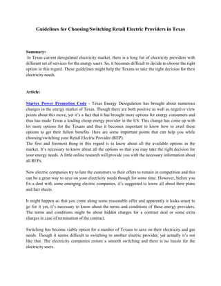 Guidelines for Choosing/Switching Retail Electric Providers in Texas



Summary:
 In Texas current deregulated electricity market, there is a long list of electricity providers with
different set of services for the energy users. So, it becomes difficult to decide to choose the right
option in this regard. These guidelines might help the Texans to take the right decision for their
electricity needs.


Article:

Startex Power Promotion Code - Texas Energy Deregulation has brought about numerous
changes in the energy market of Texas. Though there are both positive as well as negative view
points about this move, yet it’s a fact that it has brought more options for energy consumers and
thus has made Texas a leading cheap energy provider in the US. This change has come up with
lot more options for the Texans and thus it becomes important to know how to avail these
options to get their fullest benefits. Here are some important points that can help you while
choosing/switching your Retail Electric Provider (REP).
The first and foremost thing in this regard is to know about all the available options in the
market. It’s necessary to know about all the options so that you may take the right decision for
your energy needs. A little online research will provide you with the necessary information about
all REPs.

New electric companies try to lure the customers to their offers to remain in competition and this
can be a great way to save on your electricity needs though for some time. However, before you
fix a deal with some emerging electric companies, it’s suggested to know all about their plans
and fact sheets.

It might happen so that you come along some reasonable offer and apparently it looks smart to
go for it yet, it’s necessary to know about the terms and conditions of these energy providers.
The terms and conditions might be about hidden charges for a contract deal or some extra
charges in case of termination of the contract.

Switching has become viable option for a number of Texans to save on their electricity and gas
needs. Though it seems difficult to switching to another electric provider, yet actually it’s not
like that. The electricity companies ensure a smooth switching and there is no hassle for the
electricity users.
 
