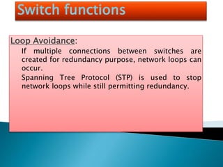 Switch functions
Loop Avoidance:
If multiple connections between switches are
created for redundancy purpose, network loops can
occur.
Spanning Tree Protocol (STP) is used to stop
network loops while still permitting redundancy.
 