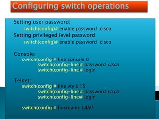 Configuring switch operations
Setting user password:
switch(config)# enable password cisco
Setting privileged level password
switch(config)# enable password cisco
Console:
switch(config)# line console 0
switch(config-line)# password cisco
switch(config-line)# login
Telnet:
switch(config)# line vty 0 15
switch(config-line)# password cisco
switch(config-line)# login
switch(config)# hostname LAN1
 