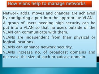 How Vlans help to manage networks
Network adds, moves and changes are achieved
by configuring a port into the appropriate VLAN.
A group of users needing high security can be
put into a VLAN so that no users outside of the
VLAN can communicate with them.
VLANs are independent from their physical or
logical locations.
VLANs can enhance network security.
VLANs increase no. of broadcast domains and
decrease the size of each broadcast domain.
 