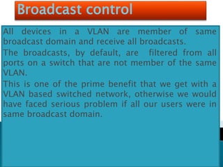 Broadcast control
All devices in a VLAN are member of same
broadcast domain and receive all broadcasts.
The broadcasts, by default, are filtered from all
ports on a switch that are not member of the same
VLAN.
This is one of the prime benefit that we get with a
VLAN based switched network, otherwise we would
have faced serious problem if all our users were in
same broadcast domain.
 