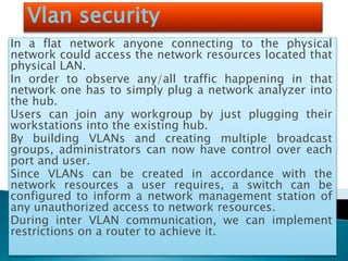 Vlan security
In a flat network anyone connecting to the physical
network could access the network resources located that
physical LAN.
In order to observe any/all traffic happening in that
network one has to simply plug a network analyzer into
the hub.
Users can join any workgroup by just plugging their
workstations into the existing hub.
By building VLANs and creating multiple broadcast
groups, administrators can now have control over each
port and user.
Since VLANs can be created in accordance with the
network resources a user requires, a switch can be
configured to inform a network management station of
any unauthorized access to network resources.
During inter VLAN communication, we can implement
restrictions on a router to achieve it.
 