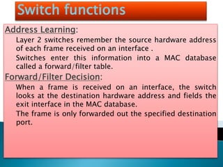 Switch functions
Address Learning:
Layer 2 switches remember the source hardware address
of each frame received on an interface .
Switches enter this information into a MAC database
called a forward/filter table.
Forward/Filter Decision:
When a frame is received on an interface, the switch
looks at the destination hardware address and fields the
exit interface in the MAC database.
The frame is only forwarded out the specified destination
port.
 