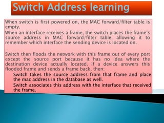 Switch Address learning
When switch is first powered on, the MAC forward/filter table is
empty.
When an interface receives a frame, the switch places the frame’s
source address in MAC forward/filter table, allowing it to
remember which interface the sending device is located on.
Switch then floods the network with this frame out of every port
except the source port because it has no idea where the
destination device actually located. If a device answers this
flooded frame and sends a frame back, then:
Switch takes the source address from that frame and place
the mac address in the database as well.
Switch associates this address with the interface that received
the frame.
 
