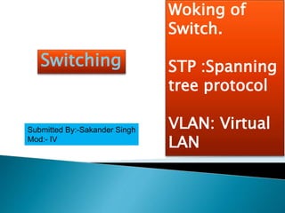 Switching
Woking of
Switch.
STP :Spanning
tree protocol
VLAN: Virtual
LAN
Submitted By:-Sakander Singh
Mod:- IV
 