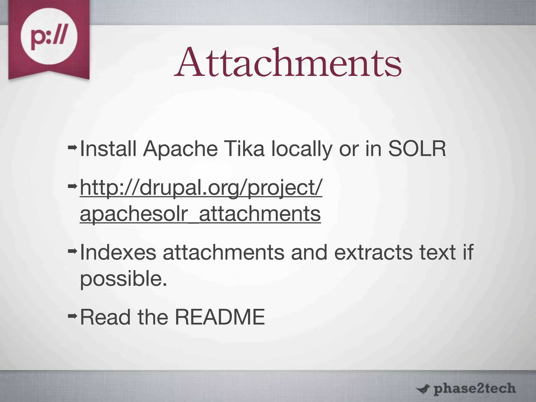 Attachments
➡   Install Apache Tika locally or in SOLR
➡   http://drupal.org/project/
    apachesolr_attachments
➡   Indexes attachments and extracts text if
    possible.
➡   Read the README
 