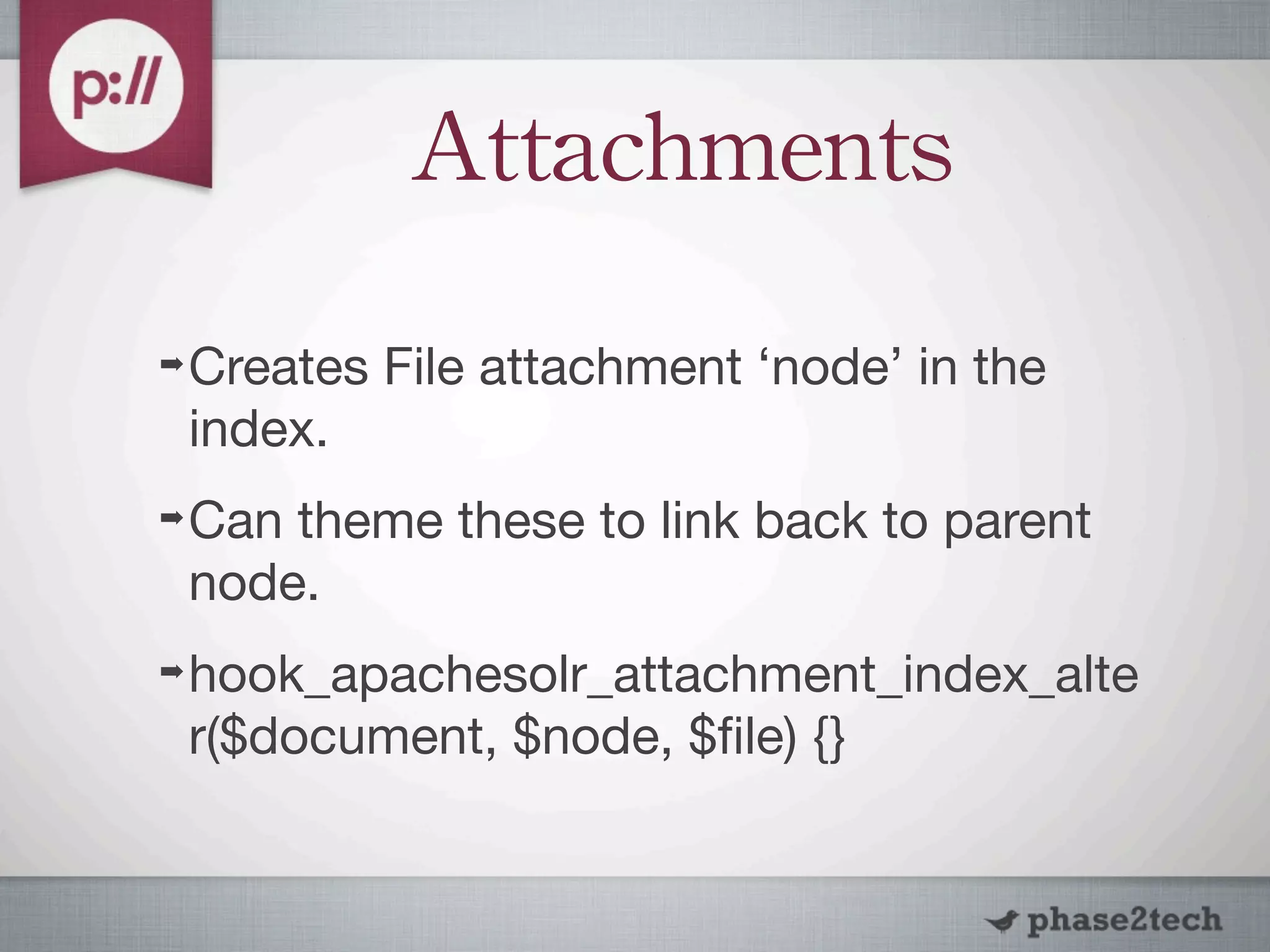 Attachments
➡   Creates File attachment ‘node’ in the
    index.
➡   Can theme these to link back to parent
    node.
➡   hook_apachesolr_attachment_index_alte
    r($document, $node, $ﬁle) {}
 