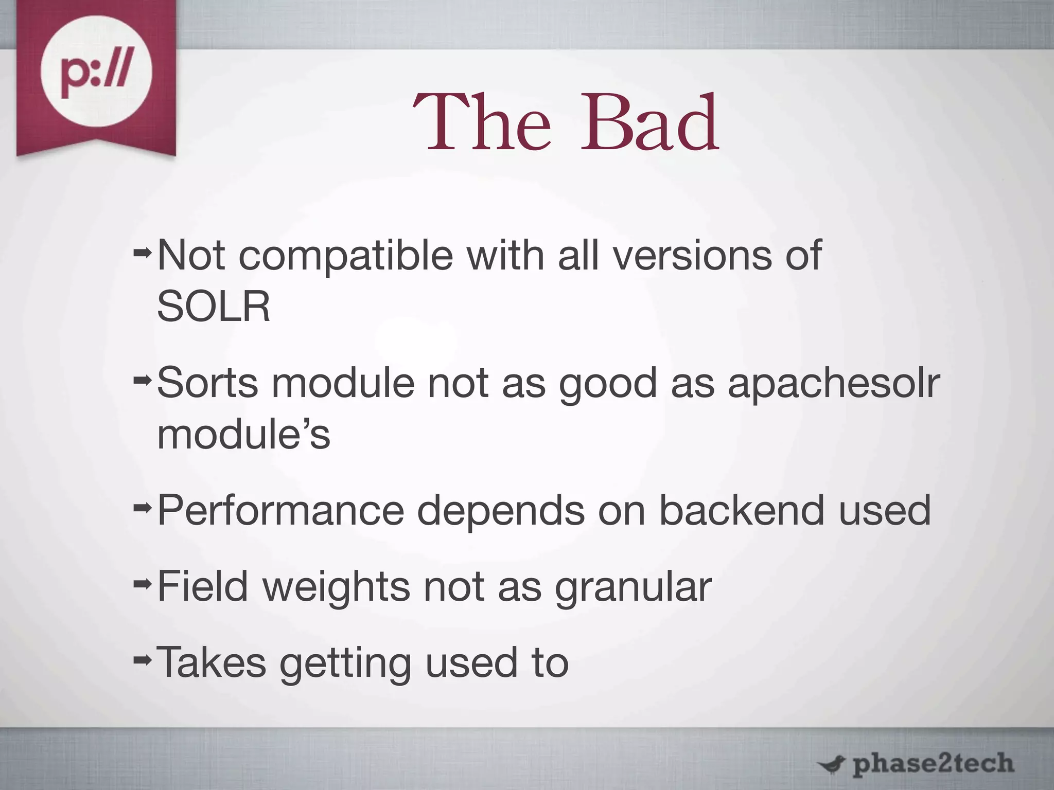 The	
 Bad
➡   Not compatible with all versions of
    SOLR
➡   Sorts module not as good as apachesolr
    module’s
➡   Performance depends on backend used
➡   Field weights not as granular
➡   Takes getting used to
 