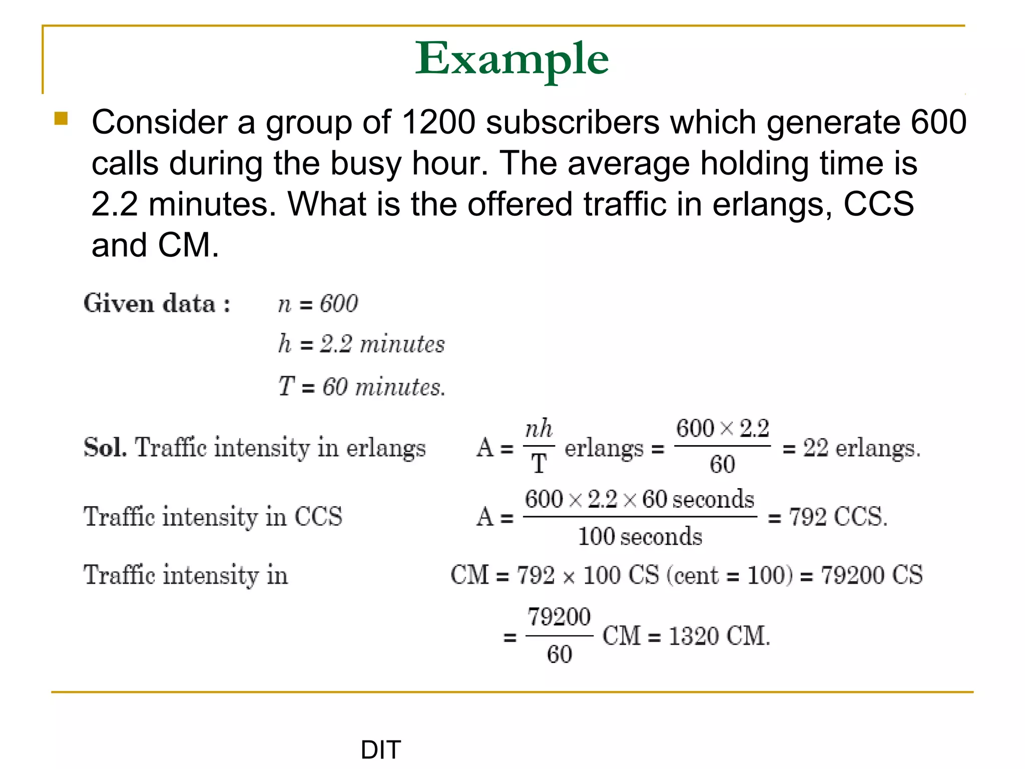 DIT
Example
 Consider a group of 1200 subscribers which generate 600
calls during the busy hour. The average holding time is
2.2 minutes. What is the offered traffic in erlangs, CCS
and CM.
 