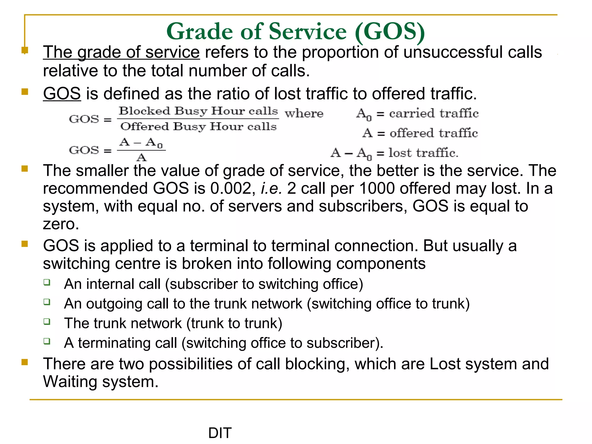 DIT
Grade of Service (GOS)
 The grade of service refers to the proportion of unsuccessful calls
relative to the total number of calls.
 GOS is defined as the ratio of lost traffic to offered traffic.
 The smaller the value of grade of service, the better is the service. The
recommended GOS is 0.002, i.e. 2 call per 1000 offered may lost. In a
system, with equal no. of servers and subscribers, GOS is equal to
zero.
 GOS is applied to a terminal to terminal connection. But usually a
switching centre is broken into following components
 An internal call (subscriber to switching office)
 An outgoing call to the trunk network (switching office to trunk)
 The trunk network (trunk to trunk)
 A terminating call (switching office to subscriber).
 There are two possibilities of call blocking, which are Lost system and
Waiting system.
 
