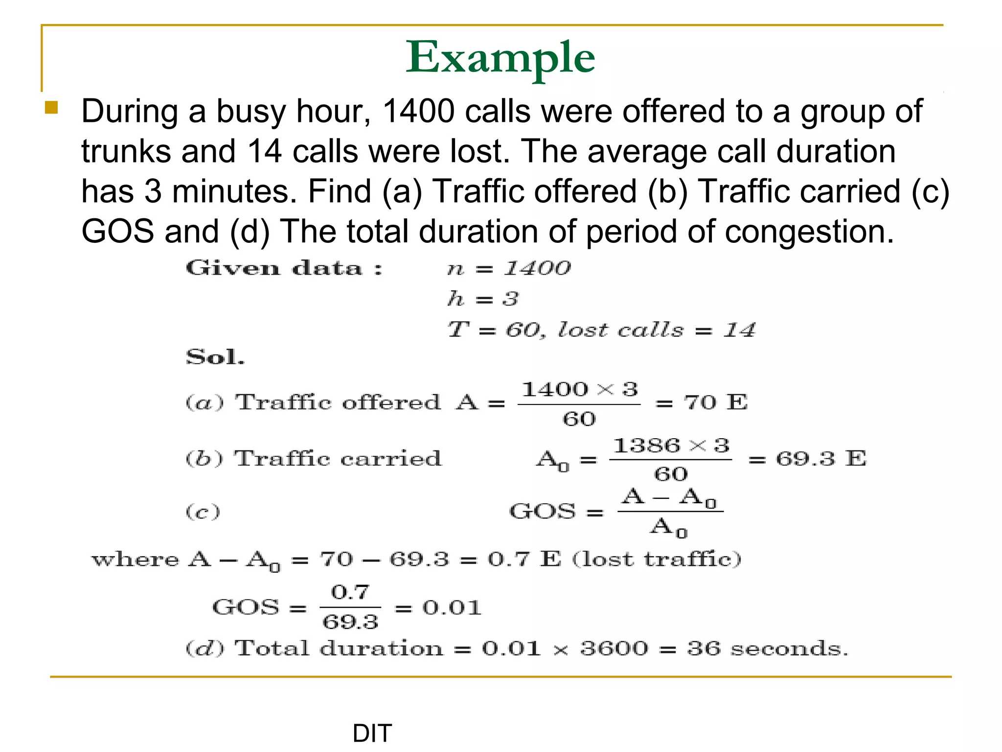DIT
Example
 During a busy hour, 1400 calls were offered to a group of
trunks and 14 calls were lost. The average call duration
has 3 minutes. Find (a) Traffic offered (b) Traffic carried (c)
GOS and (d) The total duration of period of congestion.
 