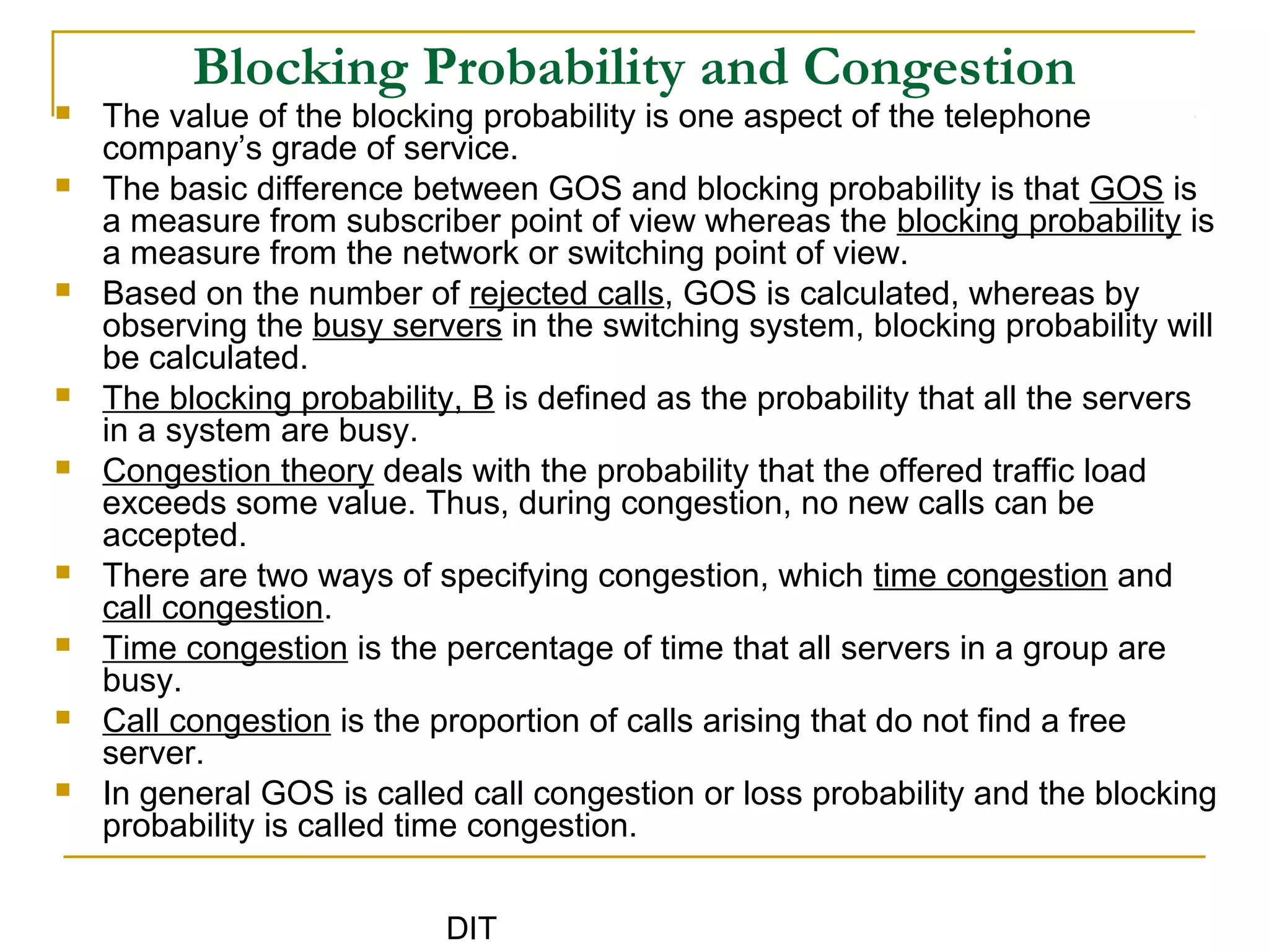 DIT
Blocking Probability and Congestion
 The value of the blocking probability is one aspect of the telephone
company’s grade of service.
 The basic difference between GOS and blocking probability is that GOS is
a measure from subscriber point of view whereas the blocking probability is
a measure from the network or switching point of view.
 Based on the number of rejected calls, GOS is calculated, whereas by
observing the busy servers in the switching system, blocking probability will
be calculated.
 The blocking probability, B is defined as the probability that all the servers
in a system are busy.
 Congestion theory deals with the probability that the offered traffic load
exceeds some value. Thus, during congestion, no new calls can be
accepted.
 There are two ways of specifying congestion, which time congestion and
call congestion.
 Time congestion is the percentage of time that all servers in a group are
busy.
 Call congestion is the proportion of calls arising that do not find a free
server.
 In general GOS is called call congestion or loss probability and the blocking
probability is called time congestion.
 