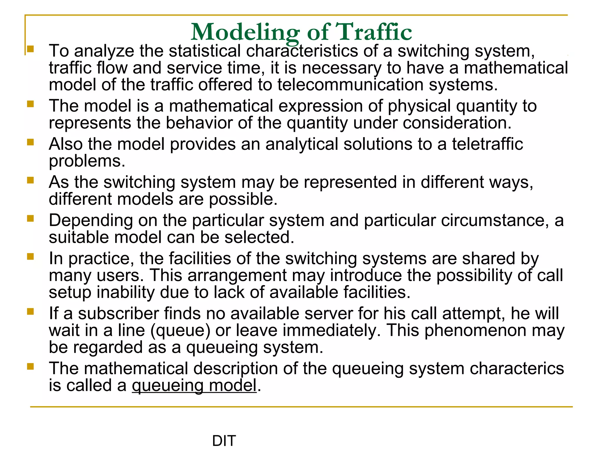 DIT
Modeling of Traffic To analyze the statistical characteristics of a switching system,
traffic flow and service time, it is necessary to have a mathematical
model of the traffic offered to telecommunication systems.
 The model is a mathematical expression of physical quantity to
represents the behavior of the quantity under consideration.
 Also the model provides an analytical solutions to a teletraffic
problems.
 As the switching system may be represented in different ways,
different models are possible.
 Depending on the particular system and particular circumstance, a
suitable model can be selected.
 In practice, the facilities of the switching systems are shared by
many users. This arrangement may introduce the possibility of call
setup inability due to lack of available facilities.
 If a subscriber finds no available server for his call attempt, he will
wait in a line (queue) or leave immediately. This phenomenon may
be regarded as a queueing system.
 The mathematical description of the queueing system characterics
is called a queueing model.
 